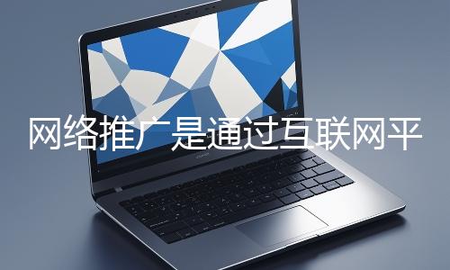 網絡推廣是通過互聯網平臺與技術手段提升品牌知名度、吸引目標用戶并推動業務增長的營銷方式